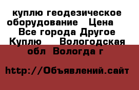 куплю геодезическое оборудование › Цена ­ - - Все города Другое » Куплю   . Вологодская обл.,Вологда г.